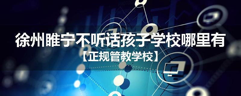 徐州睢宁不听话孩子学校哪里有【正规管教学校】