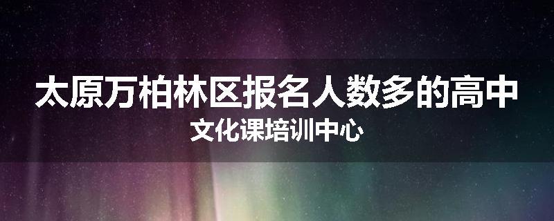 太原万柏林区报名人数多的高中文化课培训中心
