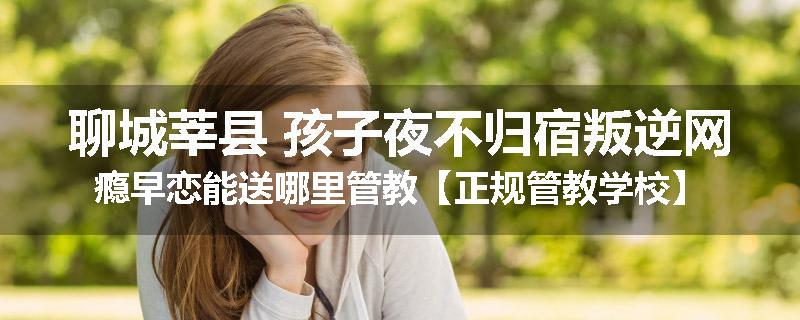 聊城莘县 孩子夜不归宿叛逆网瘾早恋能送哪里管教【正规管教学校】