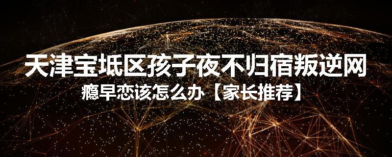 天津宝坻区孩子夜不归宿叛逆网瘾早恋该怎么办【家长推荐】
