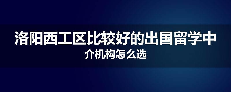 洛阳西工区比较好的出国留学中介机构怎么选