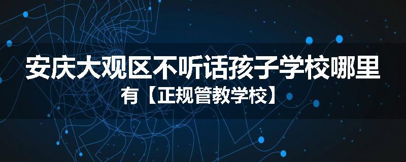 安庆大观区不听话孩子学校哪里有【正规管教学校】