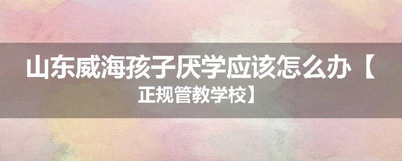 山东威海孩子厌学应该怎么办【正规管教学校】