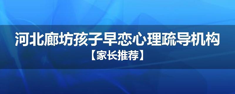 河北廊坊孩子早恋心理疏导机构【家长推荐】