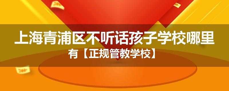上海青浦区不听话孩子学校哪里有【正规管教学校】