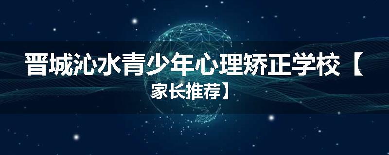 晋城沁水青少年心理矫正学校【家长推荐】