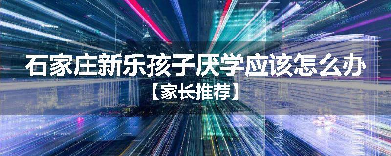 石家庄新乐孩子厌学应该怎么办【家长推荐】
