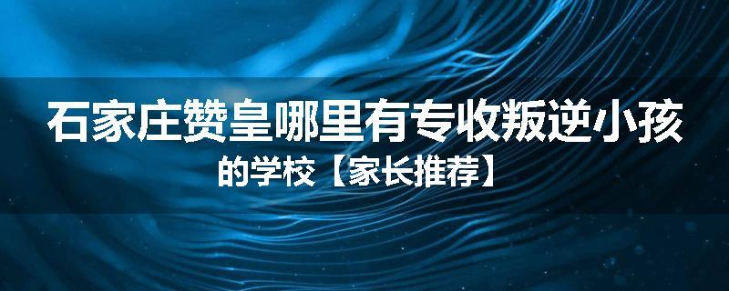 石家庄赞皇哪里有专收叛逆小孩的学校【家长推荐】