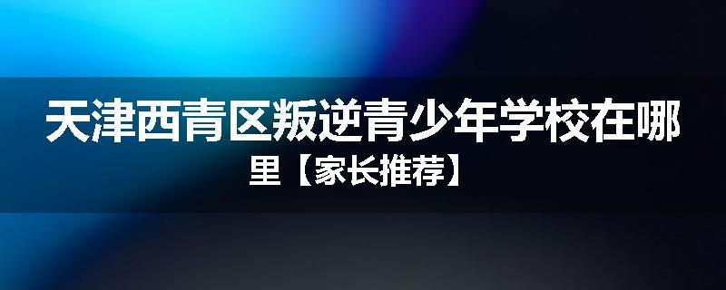 天津西青区叛逆青少年学校在哪里【家长推荐】