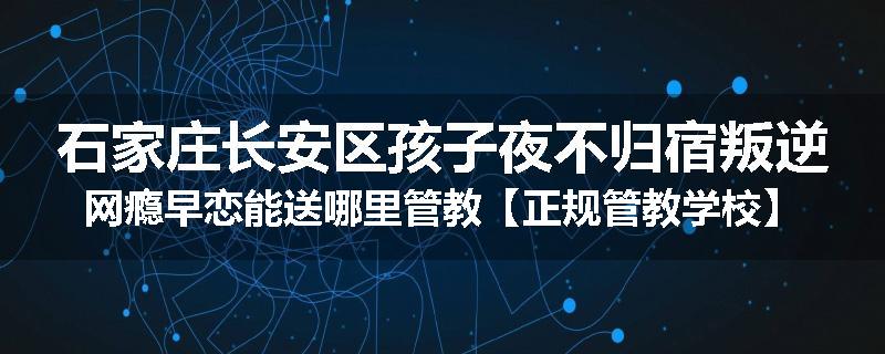 石家庄长安区孩子夜不归宿叛逆网瘾早恋能送哪里管教【正规管教学校】