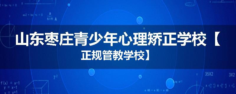 山东枣庄青少年心理矫正学校【正规管教学校】