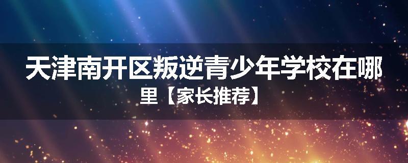 天津南开区叛逆青少年学校在哪里【家长推荐】
