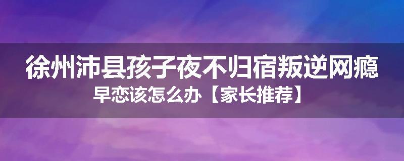 徐州沛县孩子夜不归宿叛逆网瘾早恋该怎么办【家长推荐】