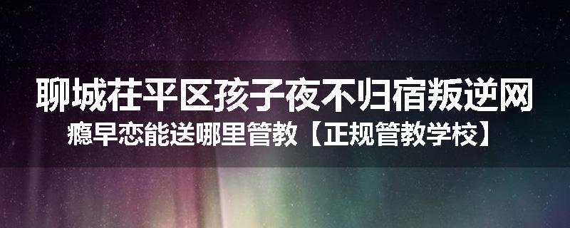 聊城茌平区孩子夜不归宿叛逆网瘾早恋能送哪里管教【正规管教学校】