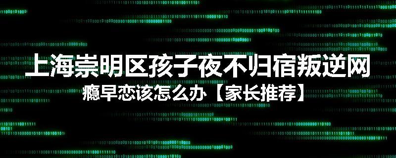 上海崇明区孩子夜不归宿叛逆网瘾早恋该怎么办【家长推荐】