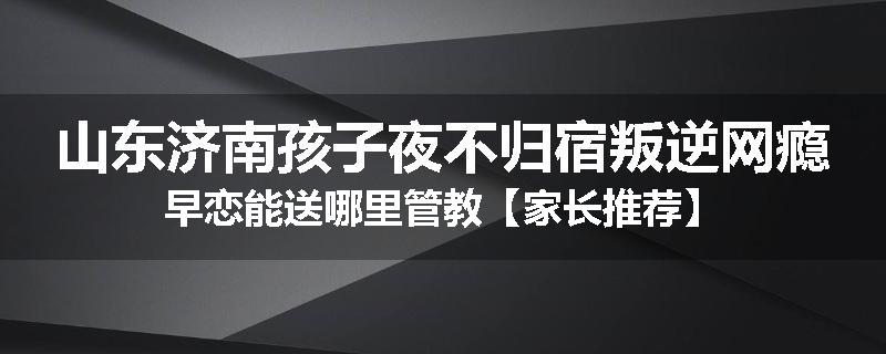山东济南孩子夜不归宿叛逆网瘾早恋能送哪里管教【家长推荐】