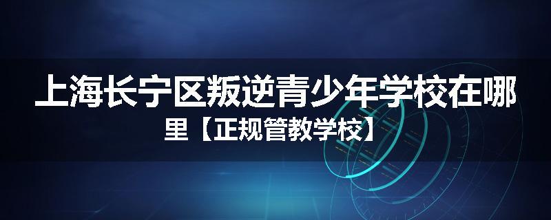 上海长宁区叛逆青少年学校在哪里【正规管教学校】