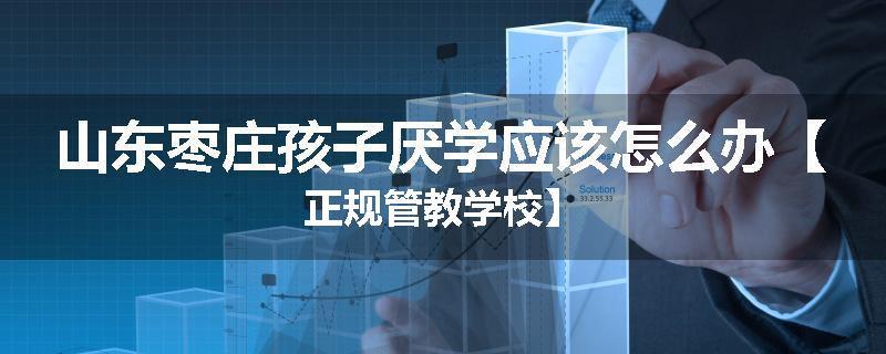 山东枣庄孩子厌学应该怎么办【正规管教学校】