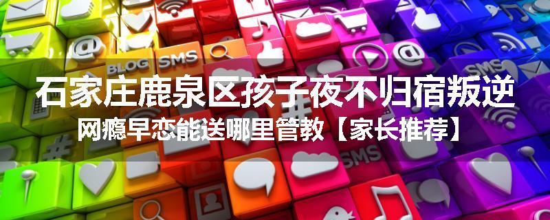 石家庄鹿泉区孩子夜不归宿叛逆网瘾早恋能送哪里管教【家长推荐】