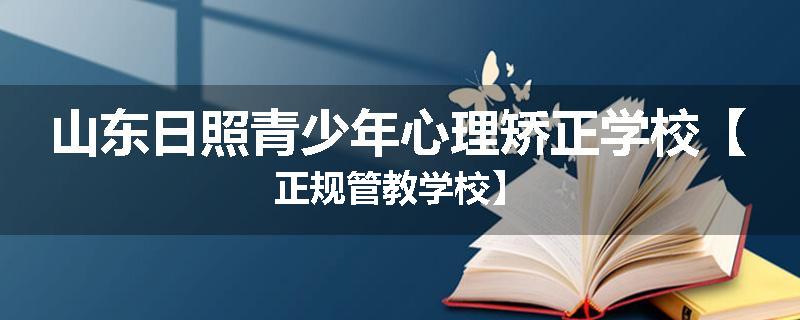 山东日照青少年心理矫正学校【正规管教学校】