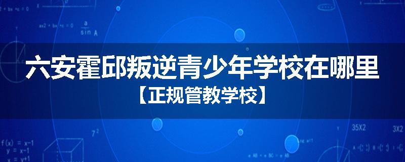 六安霍邱叛逆青少年学校在哪里【正规管教学校】