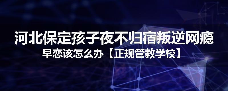 河北保定孩子夜不归宿叛逆网瘾早恋该怎么办【正规管教学校】