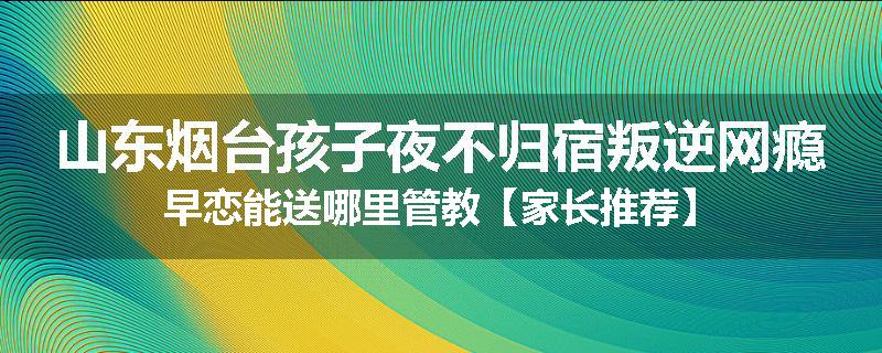 山东烟台孩子夜不归宿叛逆网瘾早恋能送哪里管教【家长推荐】