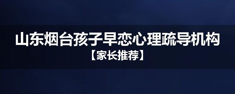 山东烟台孩子早恋心理疏导机构【家长推荐】
