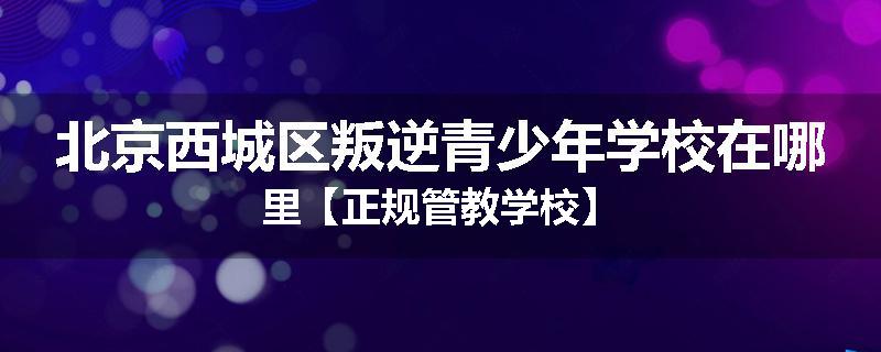 北京西城区叛逆青少年学校在哪里【正规管教学校】