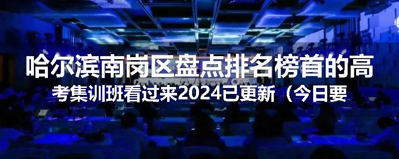 哈尔滨南岗区盘点排名榜首的高考集训班看过来2024已更新（今日要点）