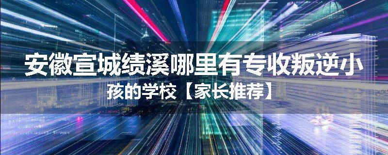 安徽宣城绩溪哪里有专收叛逆小孩的学校【家长推荐】