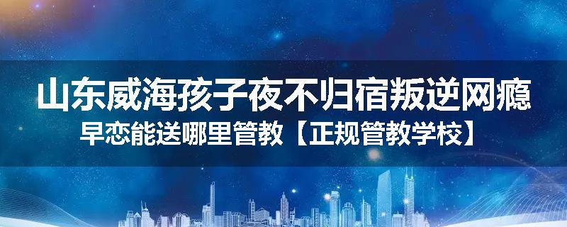 山东威海孩子夜不归宿叛逆网瘾早恋能送哪里管教【正规管教学校】