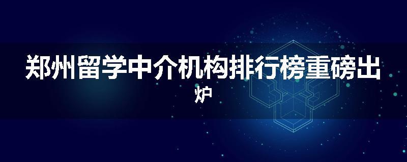 郑州留学中介机构排行榜重磅出炉