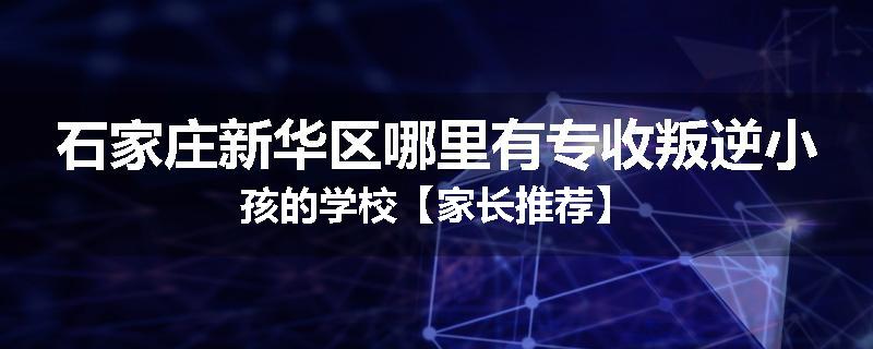 石家庄新华区哪里有专收叛逆小孩的学校【家长推荐】