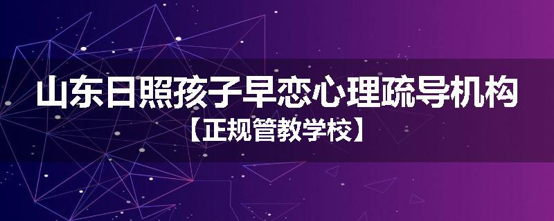 山东日照孩子早恋心理疏导机构【正规管教学校】