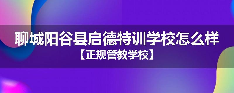 聊城阳谷县启德特训学校怎么样【正规管教学校】