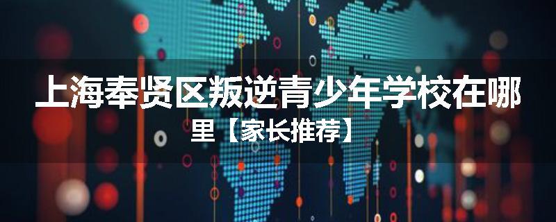 上海奉贤区叛逆青少年学校在哪里【家长推荐】