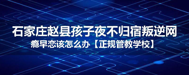 石家庄赵县孩子夜不归宿叛逆网瘾早恋该怎么办【正规管教学校】