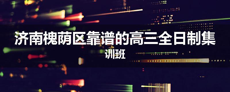 济南槐荫区靠谱的高三全日制集训班