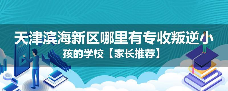 天津滨海新区哪里有专收叛逆小孩的学校【家长推荐】