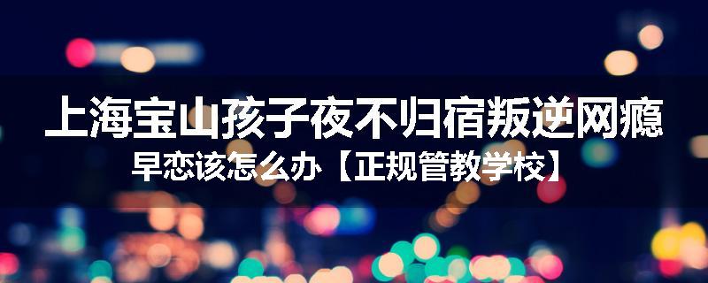 上海宝山孩子夜不归宿叛逆网瘾早恋该怎么办【正规管教学校】