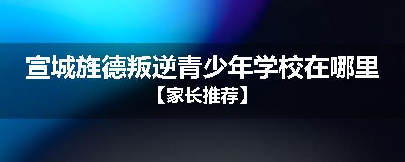 宣城旌德叛逆青少年学校在哪里【家长推荐】