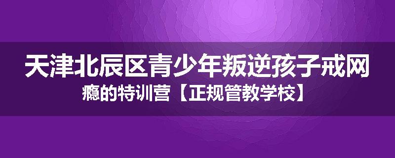 天津北辰区青少年叛逆孩子戒网瘾的特训营【正规管教学校】
