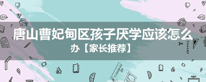 唐山曹妃甸区孩子厌学应该怎么办【家长推荐】