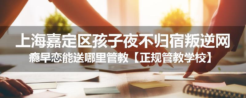 上海嘉定区孩子夜不归宿叛逆网瘾早恋能送哪里管教【正规管教学校】