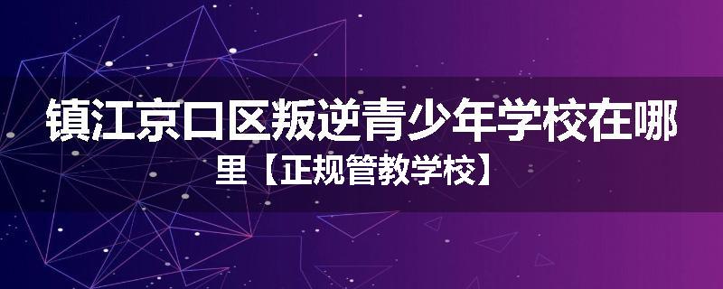 镇江京口区叛逆青少年学校在哪里【正规管教学校】