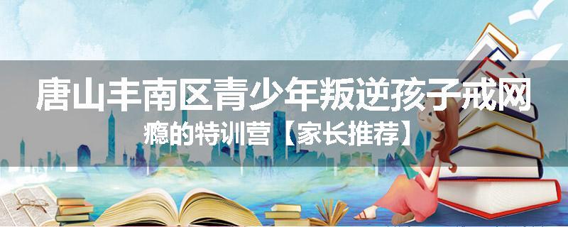 唐山丰南区青少年叛逆孩子戒网瘾的特训营【家长推荐】