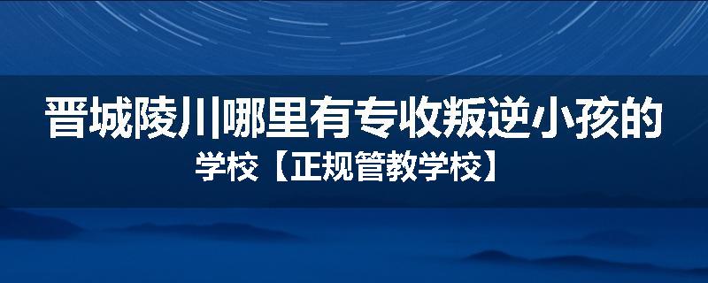 晋城陵川哪里有专收叛逆小孩的学校【正规管教学校】