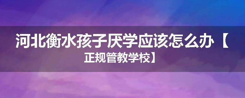 河北衡水孩子厌学应该怎么办【正规管教学校】