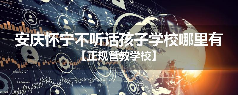 安庆怀宁不听话孩子学校哪里有【正规管教学校】
